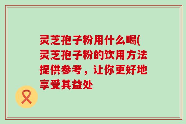灵芝孢子粉用什么喝(灵芝孢子粉的饮用方法提供参考，让你更好地享受其益处