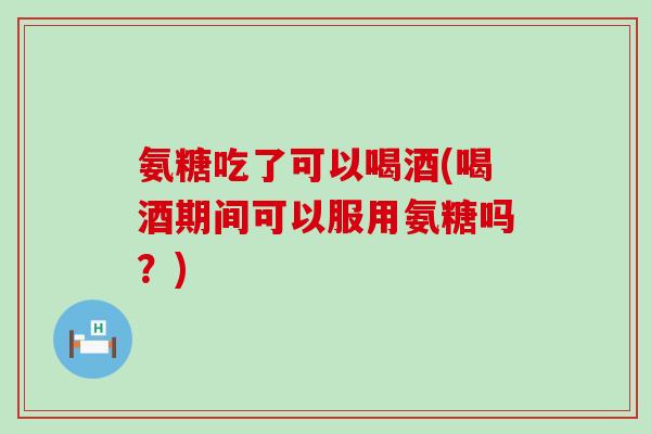 氨糖吃了可以喝酒(喝酒期间可以服用氨糖吗？)