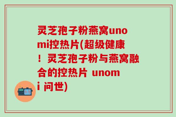 灵芝孢子粉燕窝unomi控热片(超级健康！灵芝孢子粉与燕窝融合的控热片 unomi 问世)