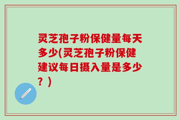 灵芝孢子粉保健量每天多少(灵芝孢子粉保健建议每日摄入量是多少？)