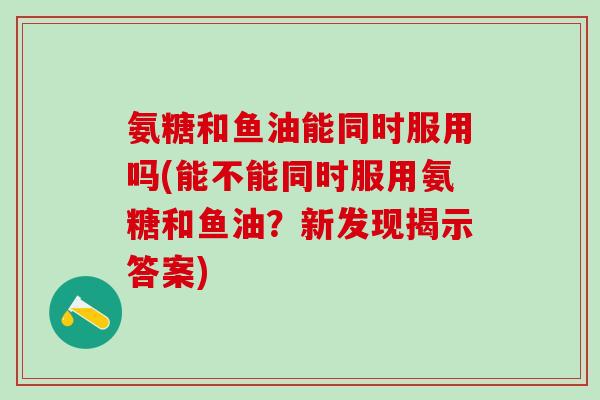 氨糖和鱼油能同时服用吗(能不能同时服用氨糖和鱼油？新发现揭示答案)