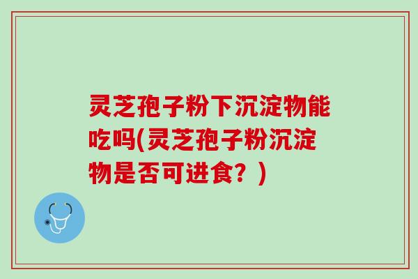 灵芝孢子粉下沉淀物能吃吗(灵芝孢子粉沉淀物是否可进食？)