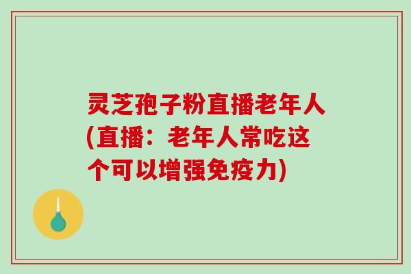 灵芝孢子粉直播老年人(直播：老年人常吃这个可以增强免疫力)