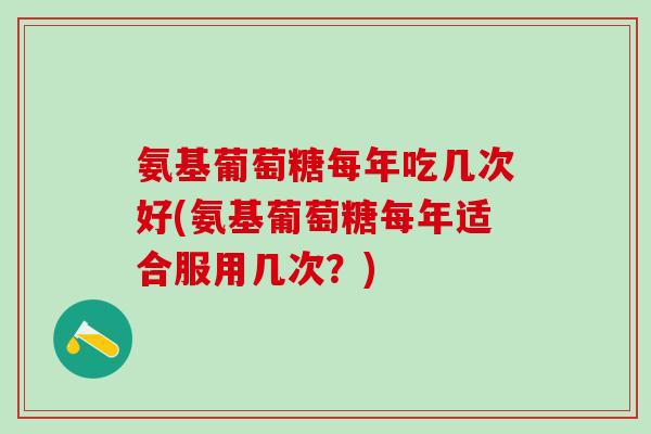 氨基葡萄糖每年吃几次好(氨基葡萄糖每年适合服用几次？)