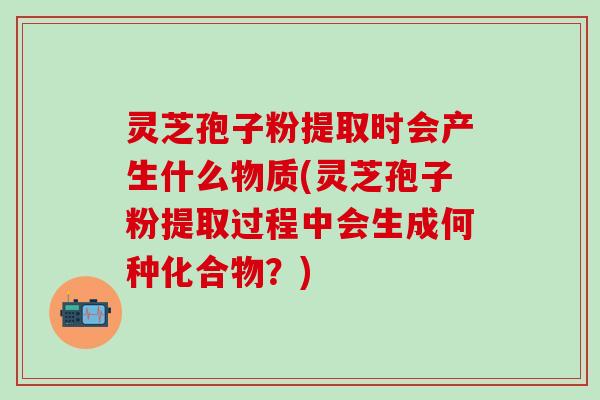 灵芝孢子粉提取时会产生什么物质(灵芝孢子粉提取过程中会生成何种化合物？)