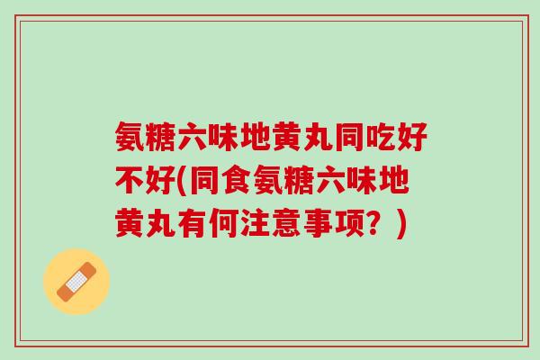 氨糖六味地黄丸同吃好不好(同食氨糖六味地黄丸有何注意事项？)