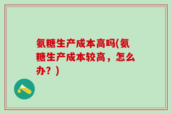 氨糖生产成本高吗(氨糖生产成本较高，怎么办？)