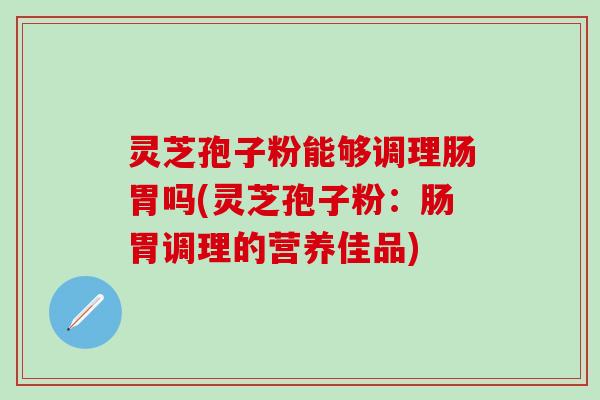 灵芝孢子粉能够调理肠胃吗(灵芝孢子粉：肠胃调理的营养佳品)