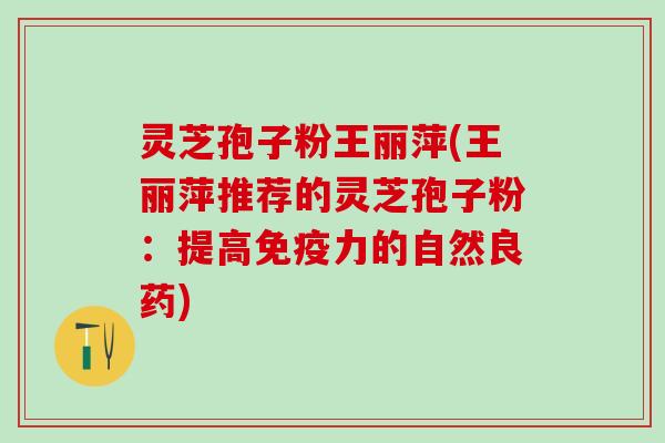 灵芝孢子粉王丽萍(王丽萍推荐的灵芝孢子粉：提高免疫力的自然良药)