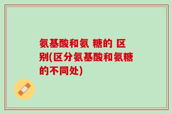 氨基酸和氨 糖的 区别(区分氨基酸和氨糖的不同处)