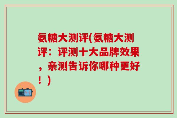 氨糖大测评(氨糖大测评：评测十大品牌效果，亲测告诉你哪种更好！)