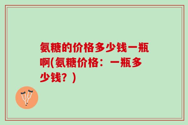 氨糖的价格多少钱一瓶啊(氨糖价格：一瓶多少钱？)