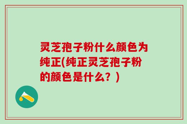 灵芝孢子粉什么颜色为纯正(纯正灵芝孢子粉的颜色是什么？)