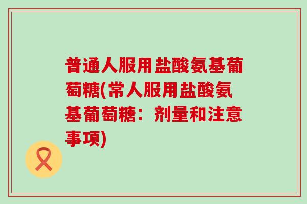 普通人服用盐酸氨基葡萄糖(常人服用盐酸氨基葡萄糖：剂量和注意事项)