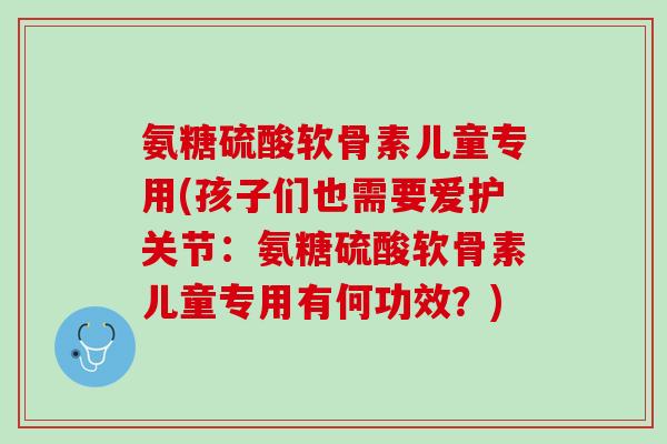 氨糖硫酸软骨素儿童专用(孩子们也需要爱护关节：氨糖硫酸软骨素儿童专用有何功效？)