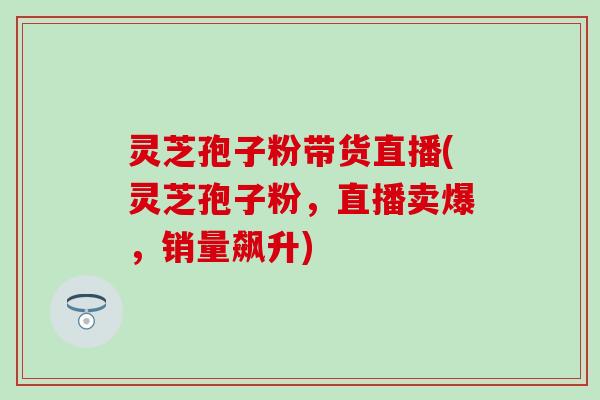 灵芝孢子粉带货直播(灵芝孢子粉，直播卖爆，销量飙升)