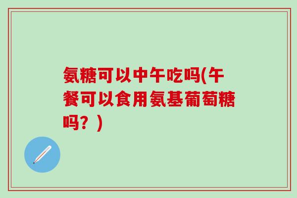 氨糖可以中午吃吗(午餐可以食用氨基葡萄糖吗？)