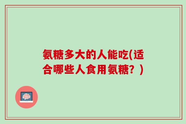 氨糖多大的人能吃(适合哪些人食用氨糖？)