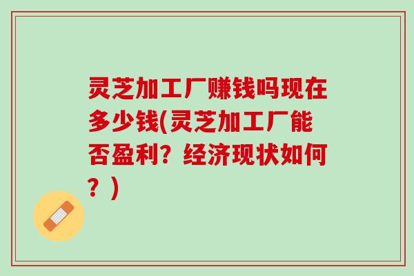 灵芝加工厂赚钱吗现在多少钱(灵芝加工厂能否盈利？经济现状如何？)
