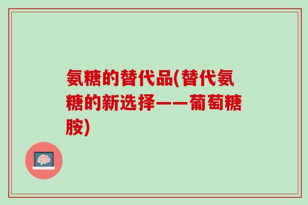 氨糖的替代品(替代氨糖的新选择——葡萄糖胺)