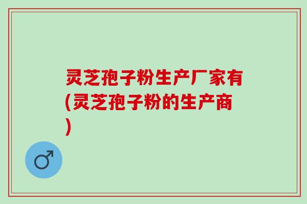 灵芝孢子粉生产厂家有(灵芝孢子粉的生产商)