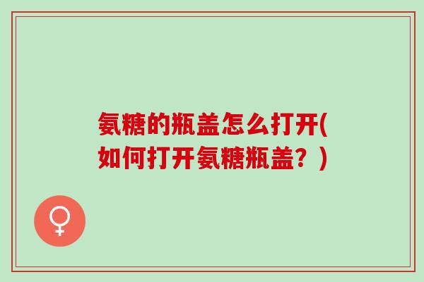 氨糖的瓶盖怎么打开(如何打开氨糖瓶盖？)