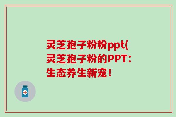 灵芝孢子粉粉ppt(灵芝孢子粉的PPT：生态养生新宠！