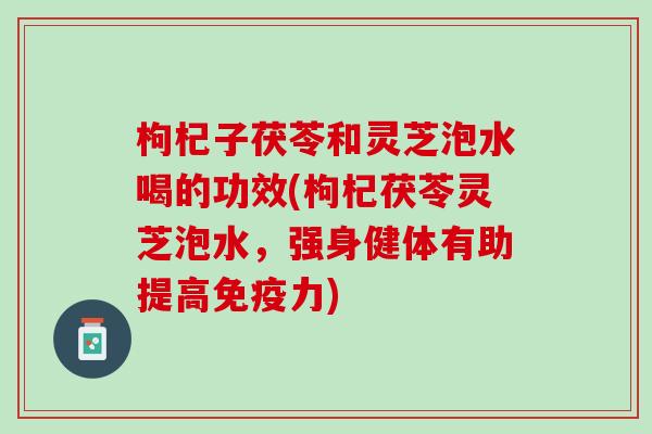 枸杞子茯苓和灵芝泡水喝的功效(枸杞茯苓灵芝泡水，强身健体有助提高免疫力)