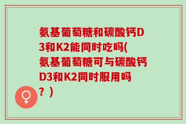 氨基葡萄糖和碳酸钙D3和K2能同时吃吗(氨基葡萄糖可与碳酸钙D3和K2同时服用吗？)