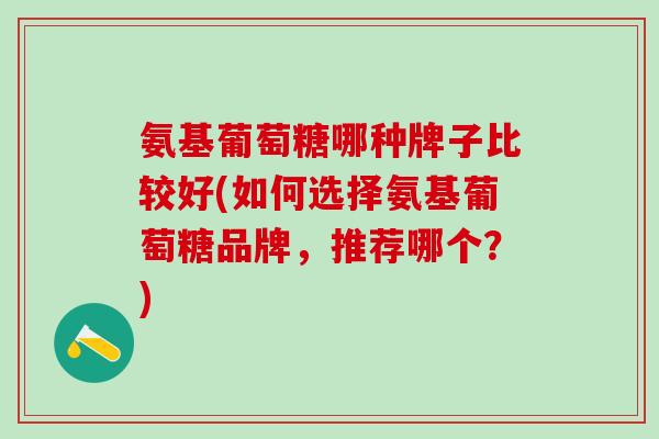 氨基葡萄糖哪种牌子比较好(如何选择氨基葡萄糖品牌，推荐哪个？)