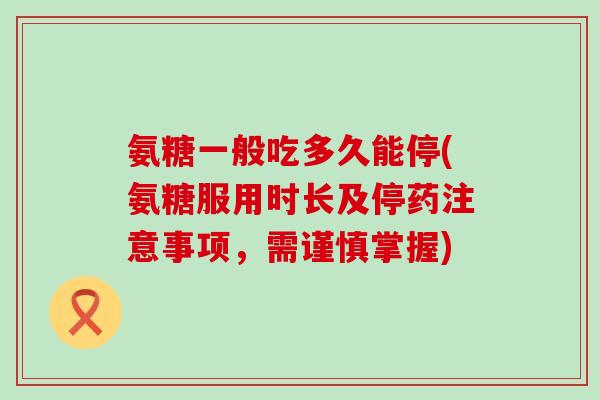 氨糖一般吃多久能停(氨糖服用时长及停药注意事项，需谨慎掌握)