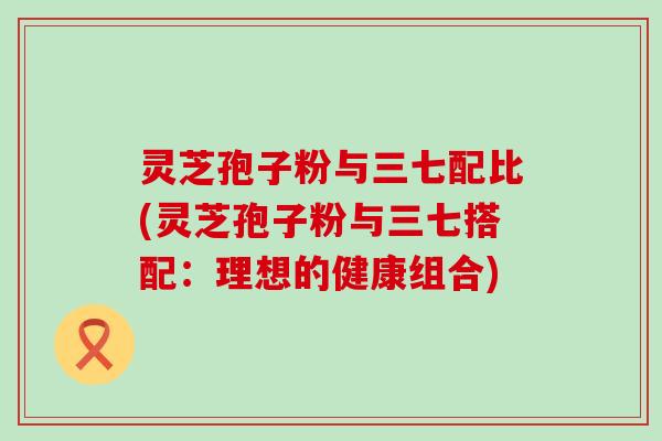 灵芝孢子粉与三七配比(灵芝孢子粉与三七搭配：理想的健康组合)