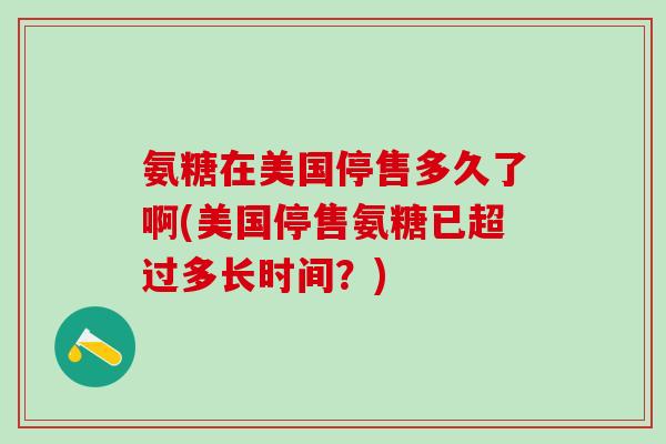氨糖在美国停售多久了啊(美国停售氨糖已超过多长时间？)