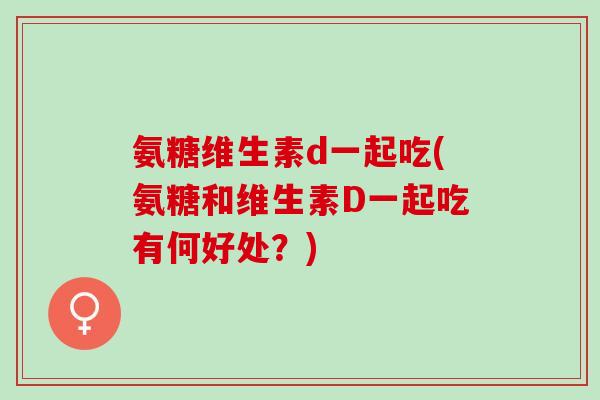 氨糖维生素d一起吃(氨糖和维生素D一起吃有何好处？)