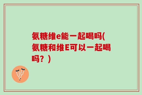 氨糖维e能一起喝吗(氨糖和维E可以一起喝吗？)