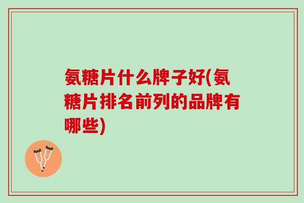 氨糖片什么牌子好(氨糖片排名前列的品牌有哪些)