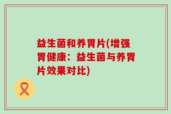 益生菌和养胃片(增强胃健康:益生菌与养胃片效果对比) 益生菌和养胃片(增强胃健康:益生菌与养胃片效果对比)