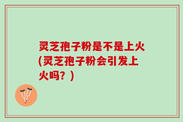 灵芝孢子粉是不是上火(灵芝孢子粉会引发上火吗？)
