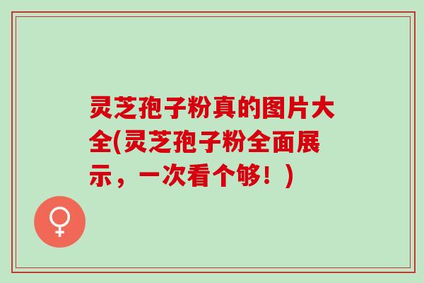 灵芝孢子粉真的图片大全(灵芝孢子粉全面展示，一次看个够！)