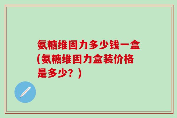氨糖维固力多少钱一盒(氨糖维固力盒装价格是多少？)