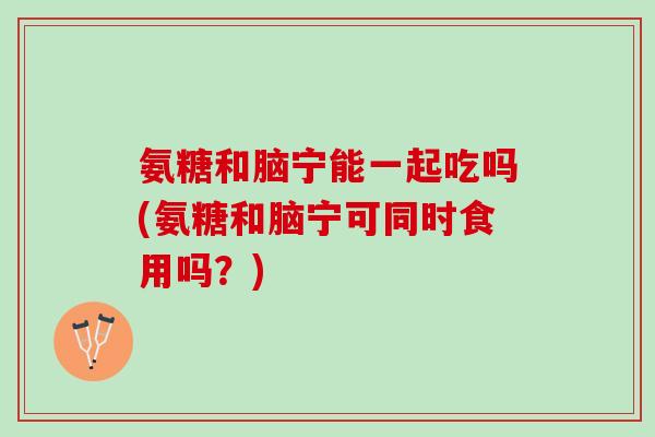 氨糖和脑宁能一起吃吗(氨糖和脑宁可同时食用吗？)