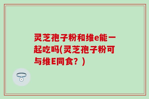 灵芝孢子粉和维e能一起吃吗(灵芝孢子粉可与维E同食？)