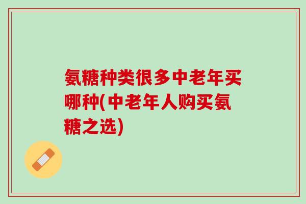 氨糖种类很多中老年买哪种(中老年人购买氨糖之选)