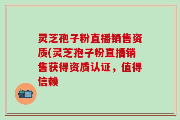 灵芝孢子粉直播销售资质(灵芝孢子粉直播销售获得资质认证，值得信赖