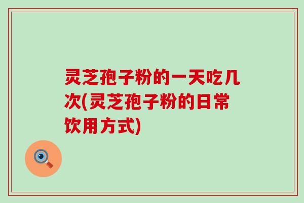 灵芝孢子粉的一天吃几次(灵芝孢子粉的日常饮用方式)