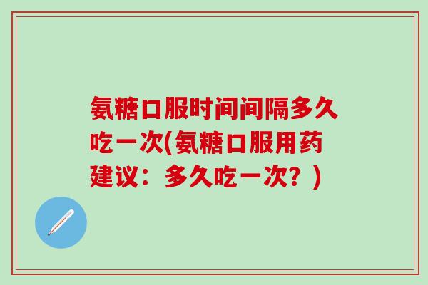 氨糖口服时间间隔多久吃一次(氨糖口服用药建议：多久吃一次？)