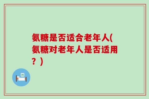 氨糖是否适合老年人(氨糖对老年人是否适用？)