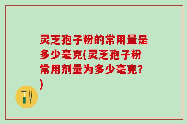 灵芝孢子粉的常用量是多少毫克(灵芝孢子粉常用剂量为多少毫克？)