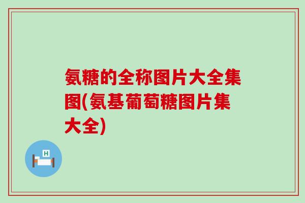 氨糖的全称图片大全集图(氨基葡萄糖图片集大全)