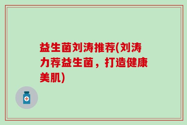益生菌刘涛推荐(刘涛力荐益生菌,打造健康美肌) 益生菌刘涛推荐(刘涛力荐益生菌,打造健康美肌)